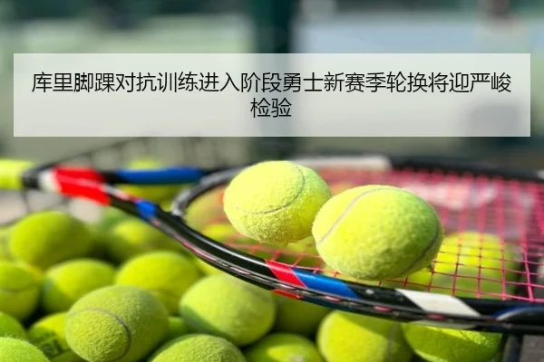 库里脚踝对抗训练进入阶段勇士新赛季轮换将迎严峻检验