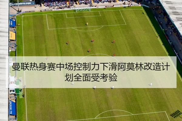 曼联热身赛中场控制力下滑阿莫林改造计划全面受考验
