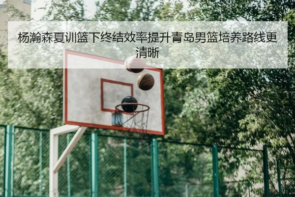 杨瀚森夏训篮下终结效率提升青岛男篮培养路线更清晰