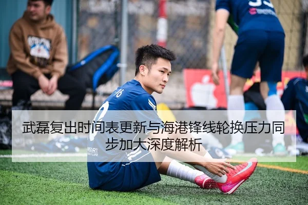 武磊复出时间表更新与海港锋线轮换压力同步加大深度解析
