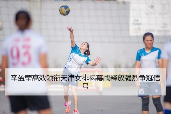 李盈莹高效领衔天津女排揭幕战释放强烈争冠信号