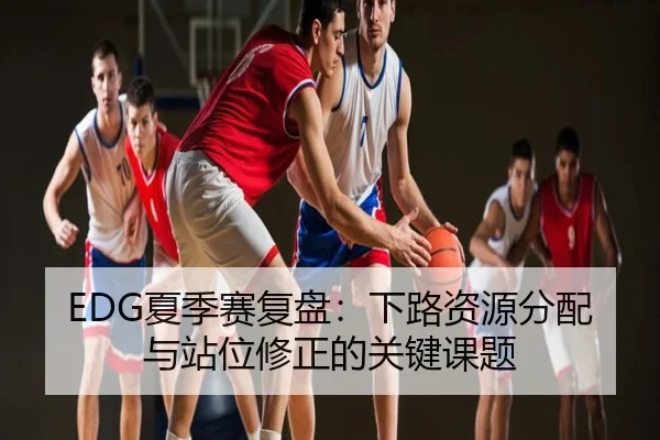 EDG夏季赛复盘：下路资源分配与站位修正的关键课题