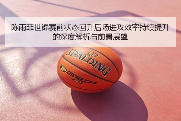 陈雨菲世锦赛前状态回升后场进攻效率持续提升的深度解析与前景展望